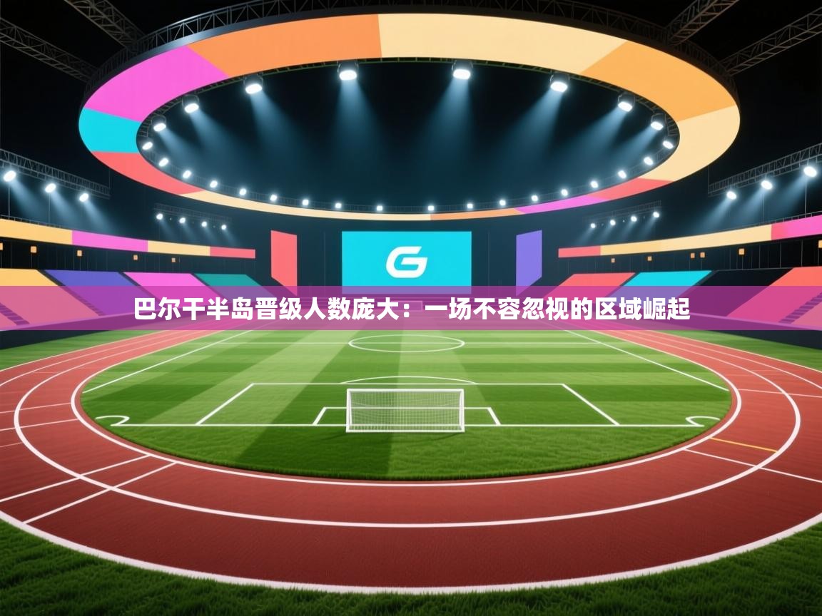 巴尔干半岛晋级人数庞大：一场不容忽视的区域崛起  第2张