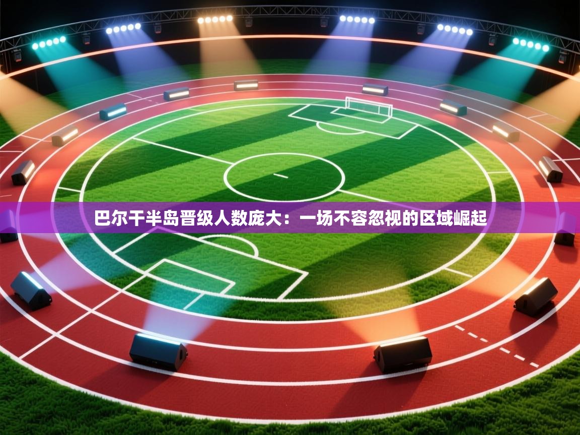 巴尔干半岛晋级人数庞大：一场不容忽视的区域崛起  第1张